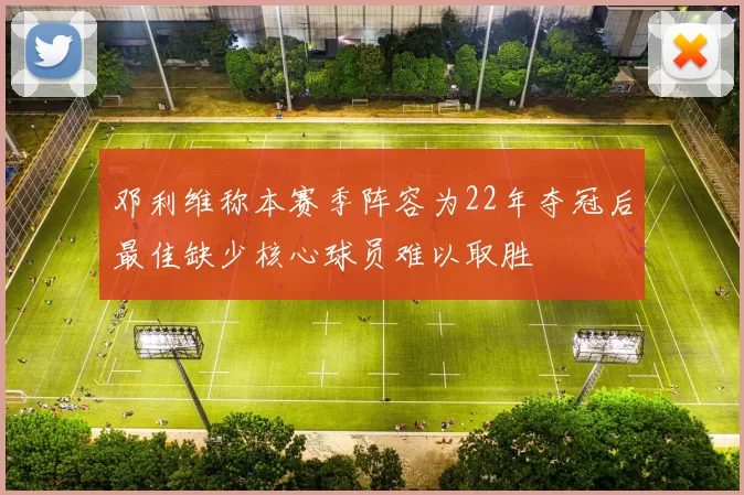 邓利维称本赛季阵容为22年夺冠后最佳缺少核心球员难以取胜