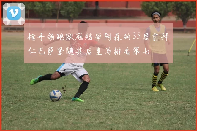 枪手领跑欧冠赔率阿森纳35居首拜仁巴萨紧随其后皇马排名第七
