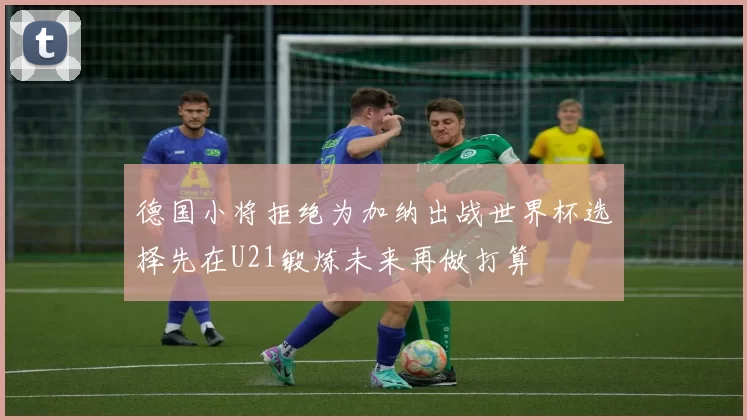 德国小将拒绝为加纳出战世界杯选择先在U21锻炼未来再做打算