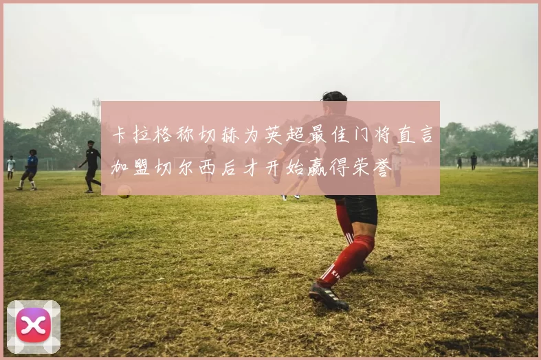 卡拉格称切赫为英超最佳门将直言加盟切尔西后才开始赢得荣誉