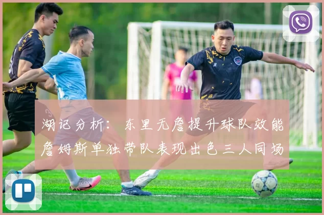 湖记分析：东里无詹提升球队效能詹姆斯单独带队表现出色三人同场反而下滑