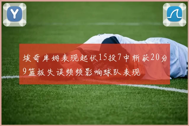 埃奇库姆表现起伏15投7中斩获20分9篮板失误频频影响球队表现