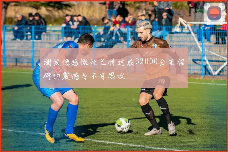 谢泼德感慨杜兰特达成32000分里程碑的震撼与不可思议
