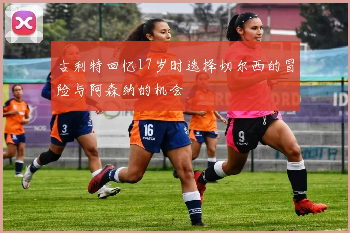 古利特回忆17岁时选择切尔西的冒险与阿森纳的机会