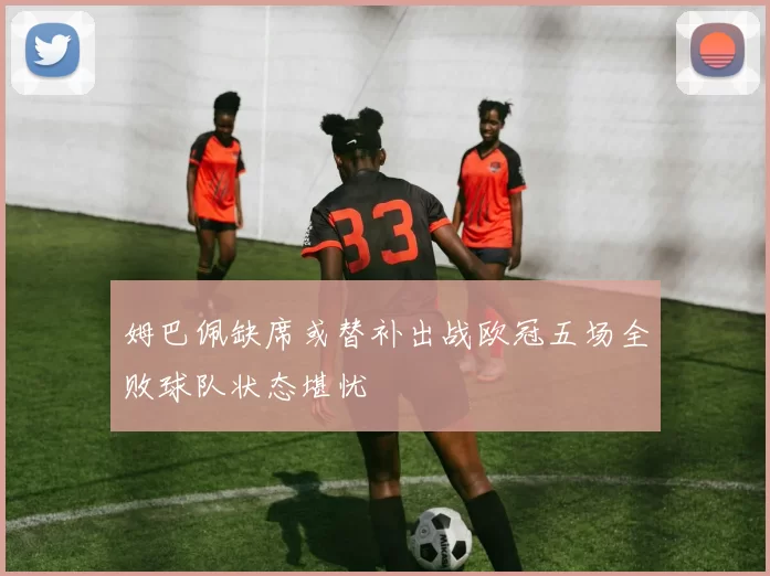 姆巴佩缺席或替补出战欧冠五场全败球队状态堪忧