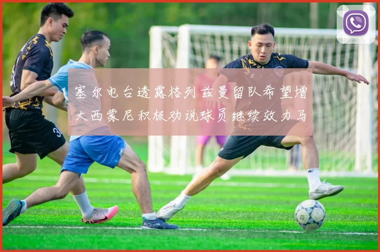 塞尔电台透露格列兹曼留队希望增大西蒙尼积极劝说球员继续效力马竞