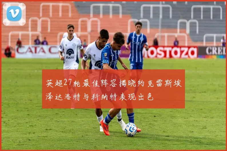 英超27轮最佳阵容揭晓约克雷斯埃泽达洛特与科纳特表现出色