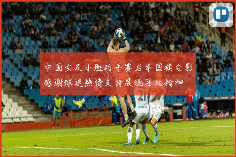 中国女足小胜对手赛后举国旗合影感谢球迷热情支持展现团结精神