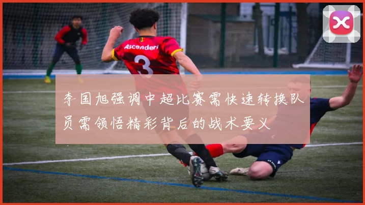 李国旭强调中超比赛需快速转换队员需领悟精彩背后的战术要义