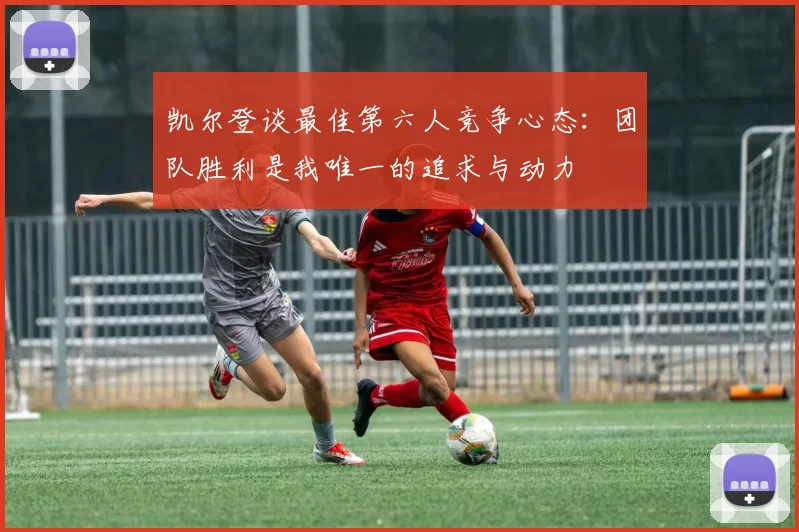 凯尔登谈最佳第六人竞争心态：团队胜利是我唯一的追求与动力