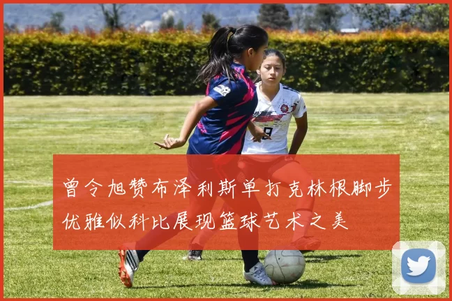 曾令旭赞布泽利斯单打克林根脚步优雅似科比展现篮球艺术之美
