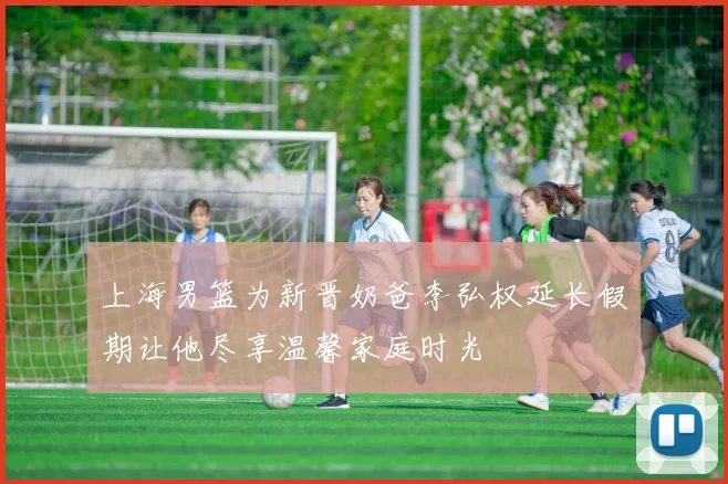 上海男篮为新晋奶爸李弘权延长假期让他尽享温馨家庭时光
