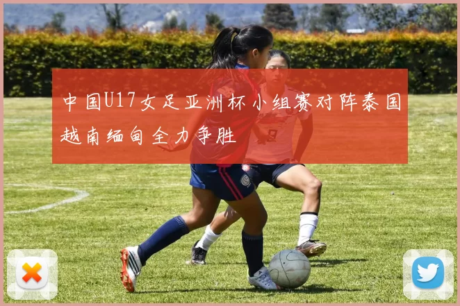 中国U17女足亚洲杯小组赛对阵泰国越南缅甸全力争胜