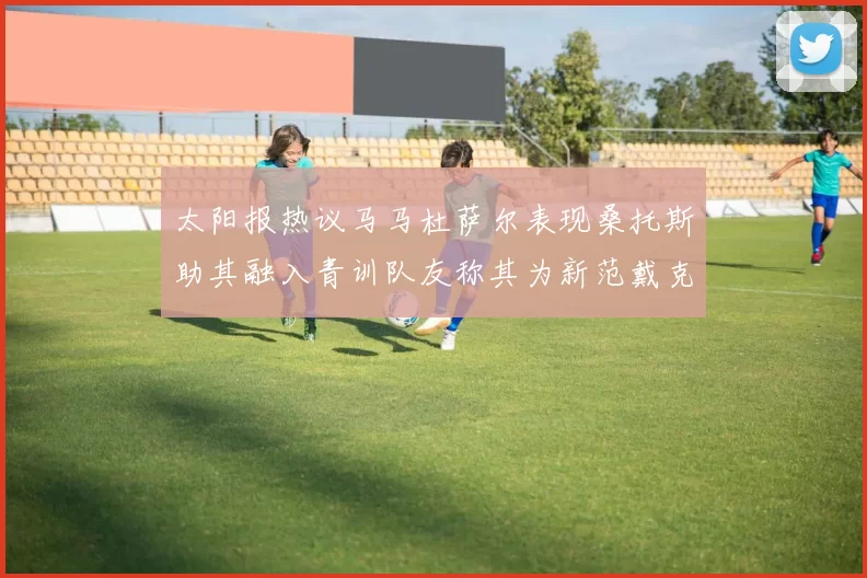 太阳报热议马马杜萨尔表现桑托斯助其融入青训队友称其为新范戴克