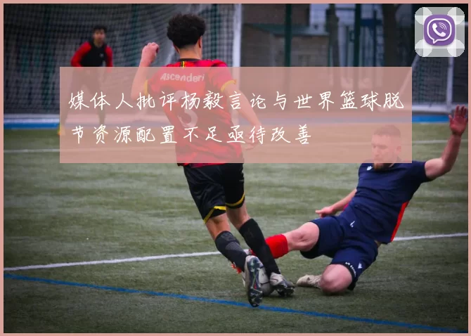 媒体人批评杨毅言论与世界篮球脱节资源配置不足亟待改善