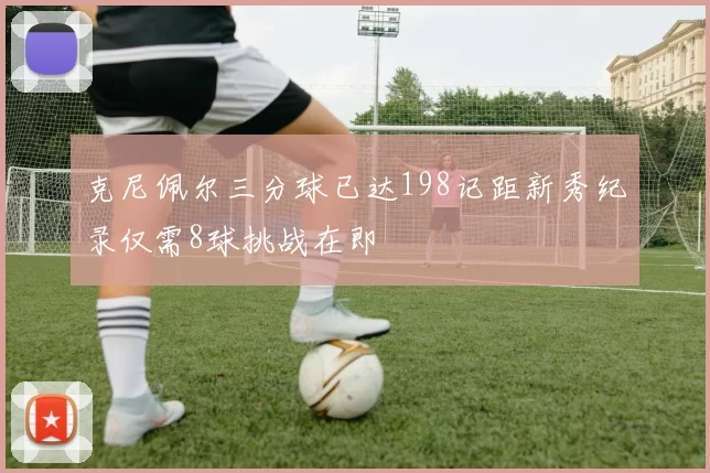 克尼佩尔三分球已达198记距新秀纪录仅需8球挑战在即