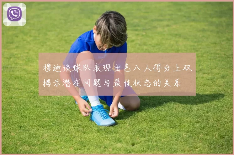 穆迪谈球队表现出色八人得分上双揭示潜在问题与最佳状态的关系