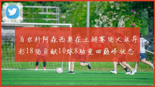 马尔科阿森西奥在土超赛场大放异彩18场贡献10球8助重回巅峰状态