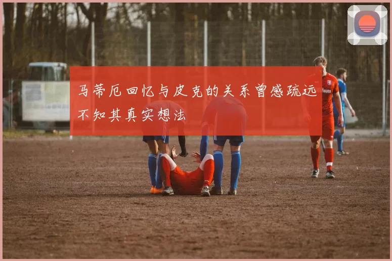 马蒂厄回忆与皮克的关系曾感疏远不知其真实想法