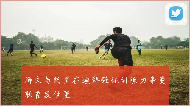 海文与约罗在迪拜强化训练力争曼联首发位置
