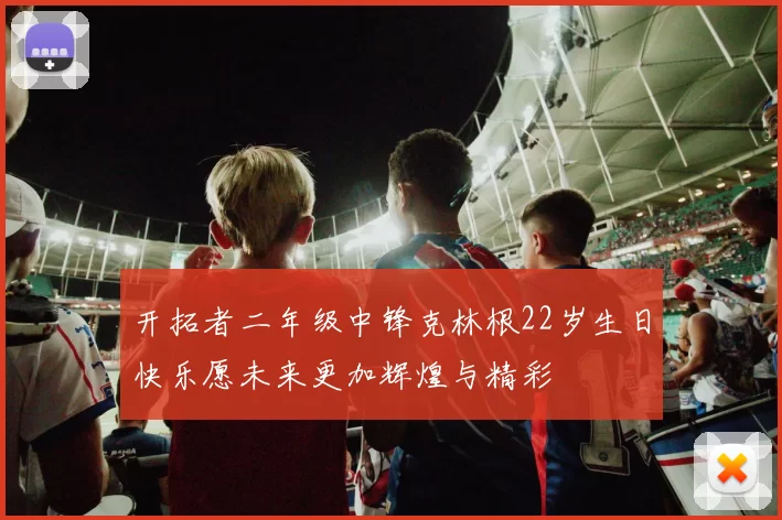 开拓者二年级中锋克林根22岁生日快乐愿未来更加辉煌与精彩