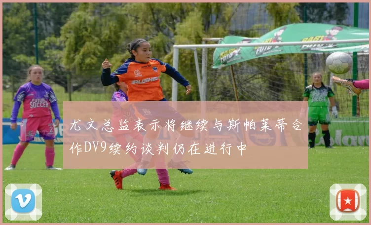 尤文总监表示将继续与斯帕莱蒂合作DV9续约谈判仍在进行中
