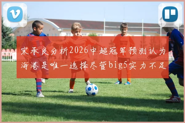 宋承良分析2026中超冠军预测认为海港是唯一选择尽管big5实力不足