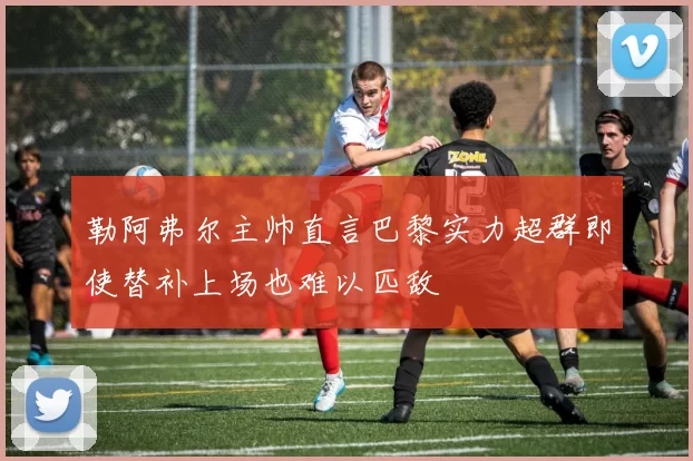 勒阿弗尔主帅直言巴黎实力超群即使替补上场也难以匹敌