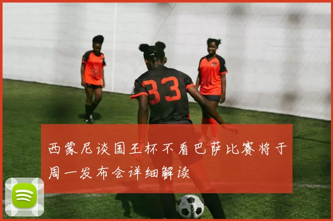 西蒙尼谈国王杯不看巴萨比赛将于周一发布会详细解读