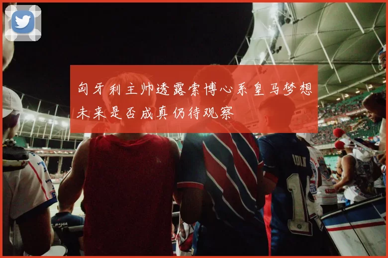 匈牙利主帅透露索博心系皇马梦想未来是否成真仍待观察